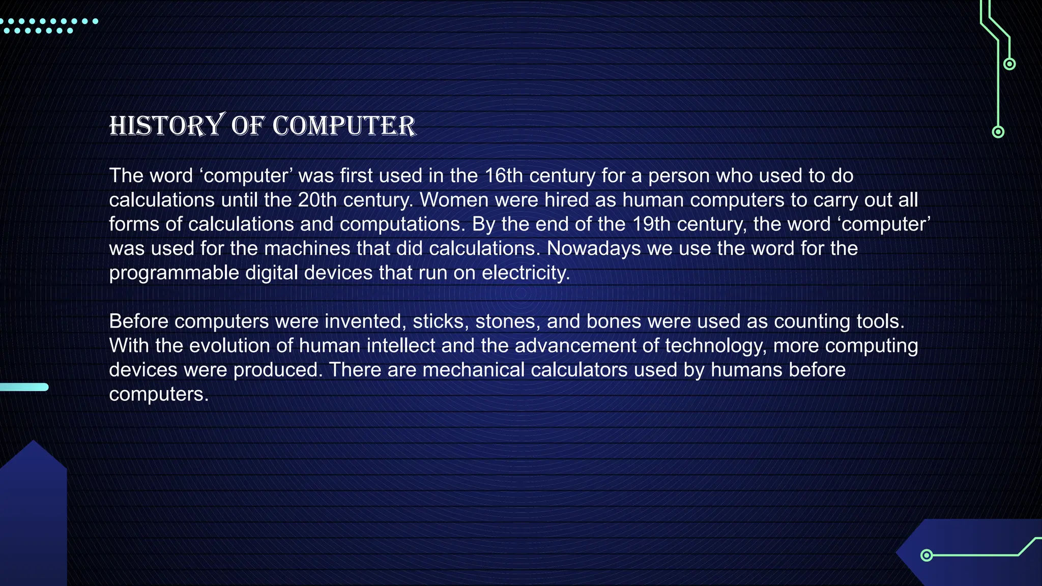 HISTORY OF COMPUTER
The word ‘computer’ was first used in the 16th century for a person who used to do
calculations until the 20th century. Women were hired as human computers to carry out all
forms of calculations and computations. By the end of the 19th century, the word ‘computer’
was used for the machines that did calculations. Nowadays we use the word for the
programmable digital devices that run on electricity.
Before computers were invented, sticks, stones, and bones were used as counting tools.
With the evolution of human intellect and the advancement of technology, more computing
devices were produced. There are mechanical calculators used by humans before
computers.
 