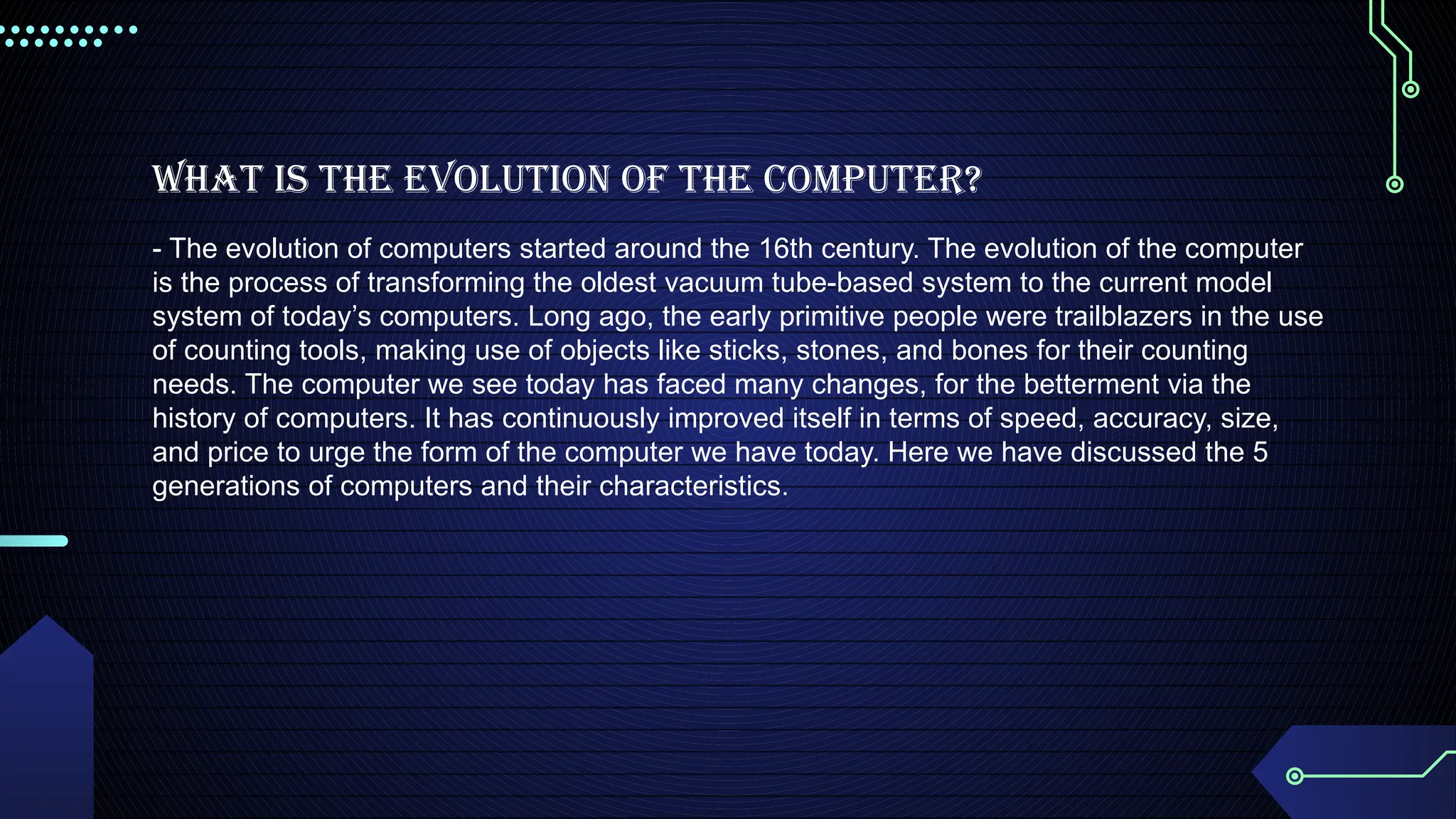 What is the Evolution of the computer?
- The evolution of computers started around the 16th century. The evolution of the computer
is the process of transforming the oldest vacuum tube-based system to the current model
system of today’s computers. Long ago, the early primitive people were trailblazers in the use
of counting tools, making use of objects like sticks, stones, and bones for their counting
needs. The computer we see today has faced many changes, for the betterment via the
history of computers. It has continuously improved itself in terms of speed, accuracy, size,
and price to urge the form of the computer we have today. Here we have discussed the 5
generations of computers and their characteristics.
 