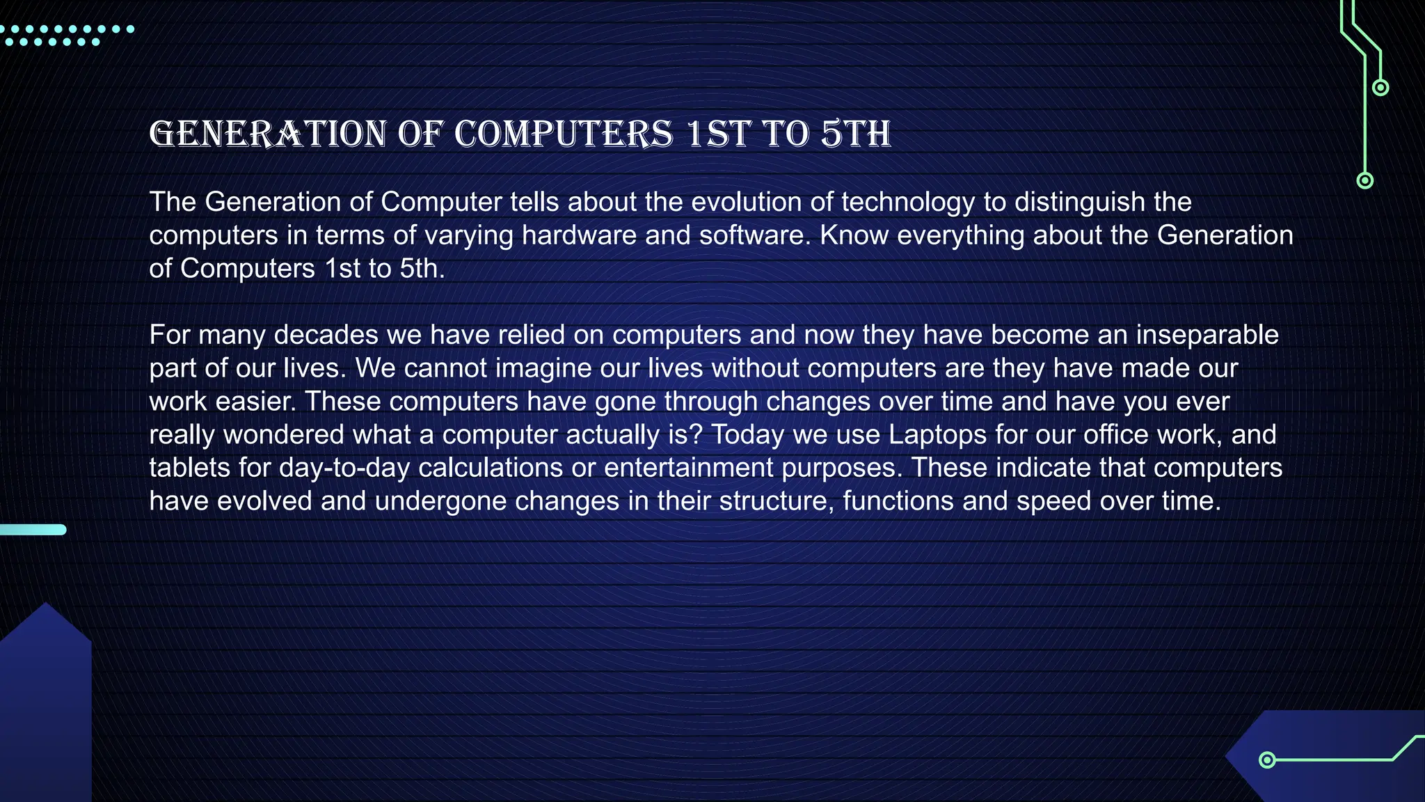 Generation of Computers 1st to 5th
The Generation of Computer tells about the evolution of technology to distinguish the
computers in terms of varying hardware and software. Know everything about the Generation
of Computers 1st to 5th.
For many decades we have relied on computers and now they have become an inseparable
part of our lives. We cannot imagine our lives without computers are they have made our
work easier. These computers have gone through changes over time and have you ever
really wondered what a computer actually is? Today we use Laptops for our office work, and
tablets for day-to-day calculations or entertainment purposes. These indicate that computers
have evolved and undergone changes in their structure, functions and speed over time.
 