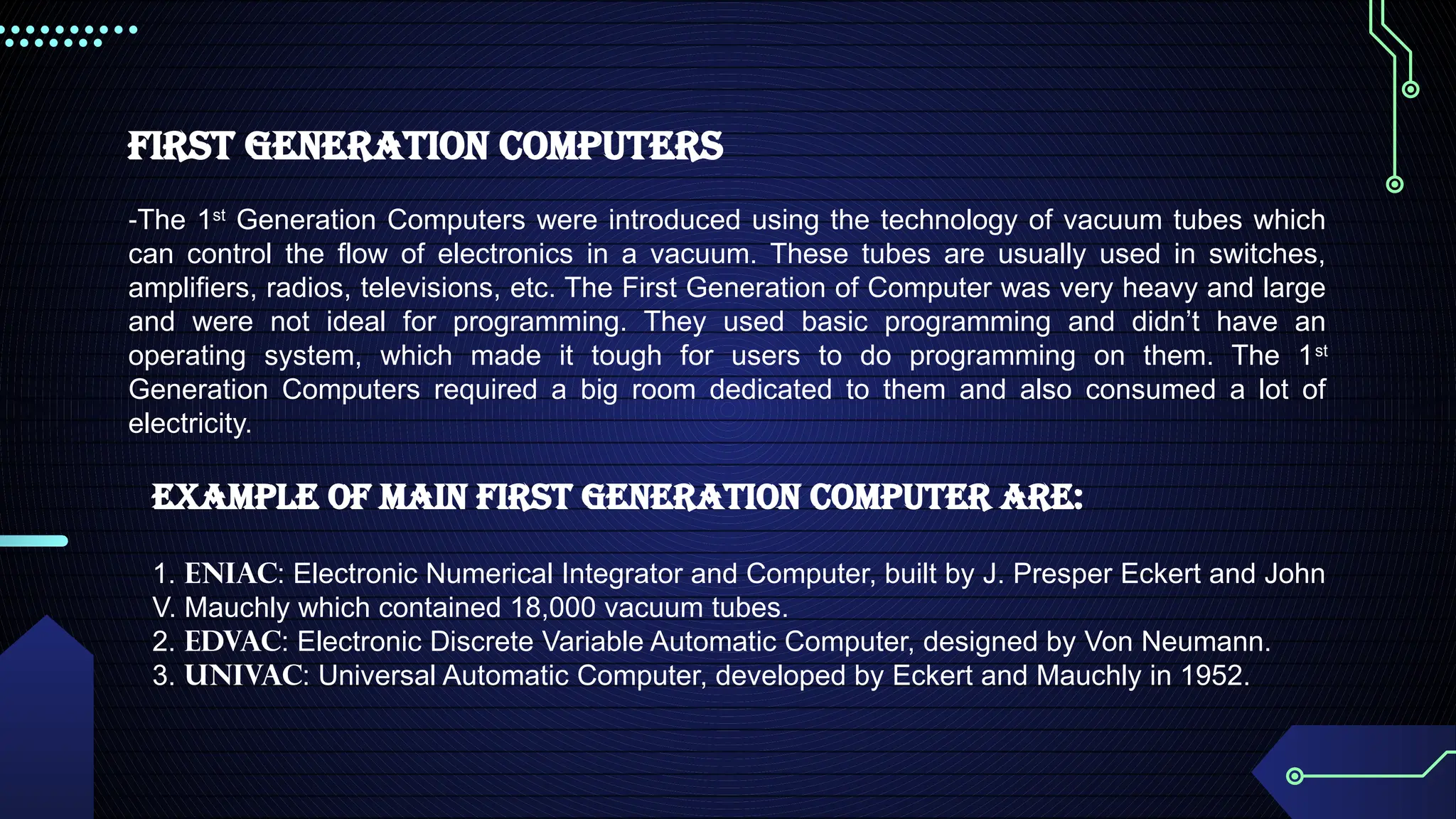 First Generation Computers
-The 1st
Generation Computers were introduced using the technology of vacuum tubes which
can control the flow of electronics in a vacuum. These tubes are usually used in switches,
amplifiers, radios, televisions, etc. The First Generation of Computer was very heavy and large
and were not ideal for programming. They used basic programming and didn’t have an
operating system, which made it tough for users to do programming on them. The 1st
Generation Computers required a big room dedicated to them and also consumed a lot of
electricity.
Example of main first generation computer are:
1. ENIAC: Electronic Numerical Integrator and Computer, built by J. Presper Eckert and John
V. Mauchly which contained 18,000 vacuum tubes.
2. EDVAC: Electronic Discrete Variable Automatic Computer, designed by Von Neumann.
3. UNIVAC: Universal Automatic Computer, developed by Eckert and Mauchly in 1952.
 