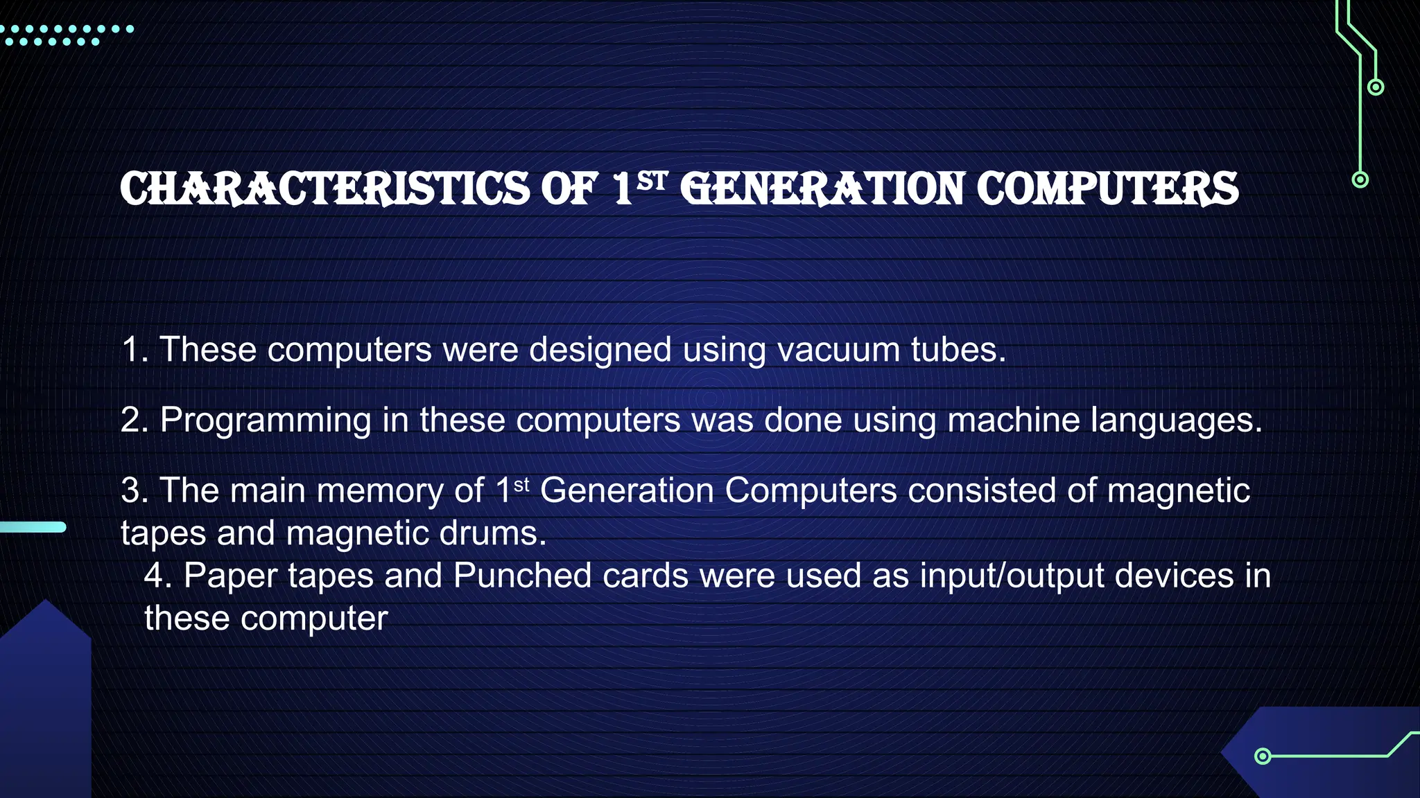 Characteristics of 1st
Generation Computers
1. These computers were designed using vacuum tubes.
2. Programming in these computers was done using machine languages.
3. The main memory of 1st
Generation Computers consisted of magnetic
tapes and magnetic drums.
4. Paper tapes and Punched cards were used as input/output devices in
these computer
 
