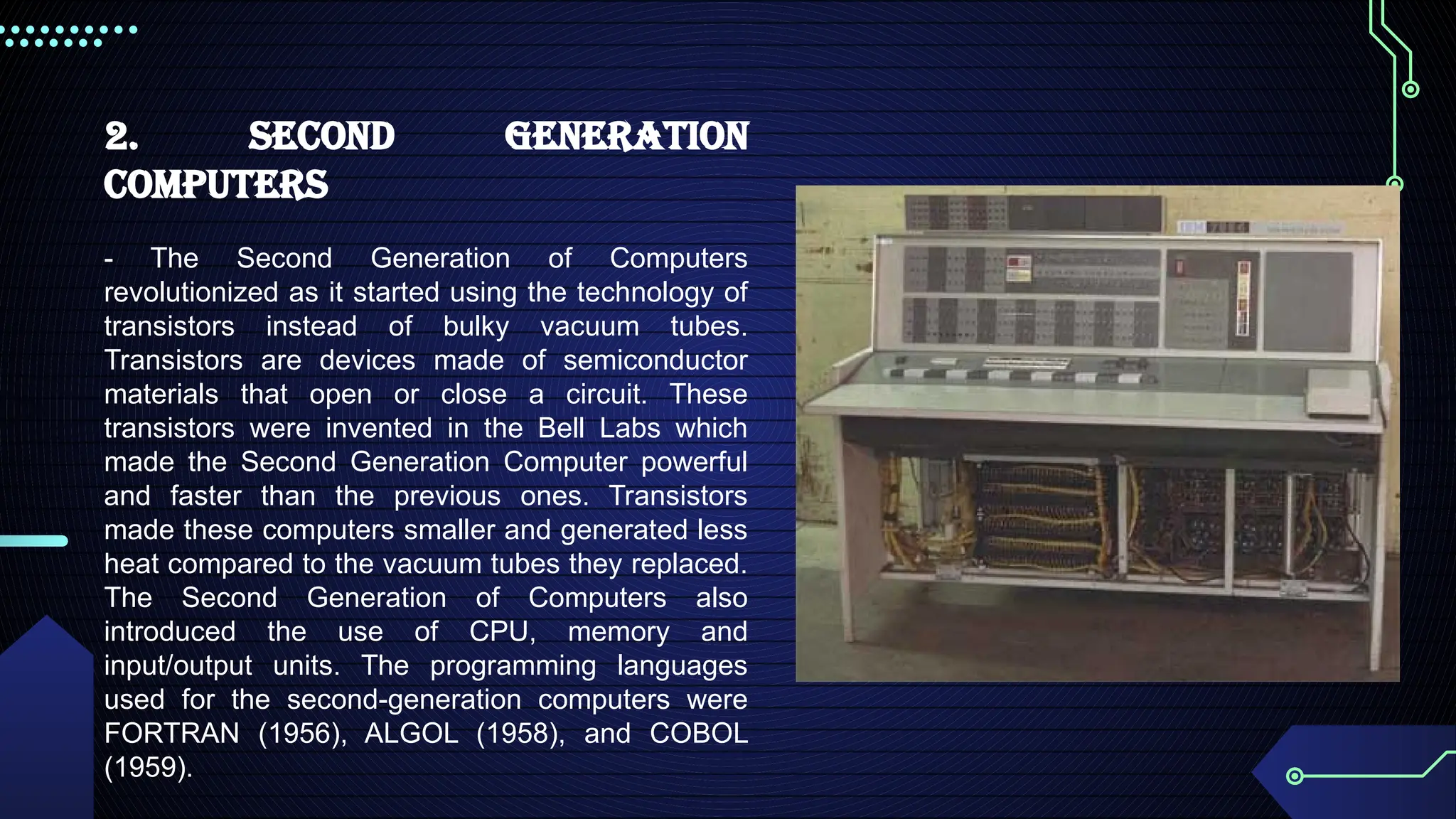 2. Second Generation
Computers
- The Second Generation of Computers
revolutionized as it started using the technology of
transistors instead of bulky vacuum tubes.
Transistors are devices made of semiconductor
materials that open or close a circuit. These
transistors were invented in the Bell Labs which
made the Second Generation Computer powerful
and faster than the previous ones. Transistors
made these computers smaller and generated less
heat compared to the vacuum tubes they replaced.
The Second Generation of Computers also
introduced the use of CPU, memory and
input/output units. The programming languages
used for the second-generation computers were
FORTRAN (1956), ALGOL (1958), and COBOL
(1959).
 