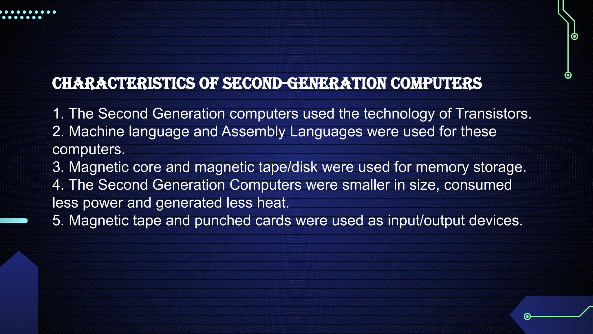 Characteristics of Second-Generation Computers
1. The Second Generation computers used the technology of Transistors.
2. Machine language and Assembly Languages were used for these
computers.
3. Magnetic core and magnetic tape/disk were used for memory storage.
4. The Second Generation Computers were smaller in size, consumed
less power and generated less heat.
5. Magnetic tape and punched cards were used as input/output devices.
 