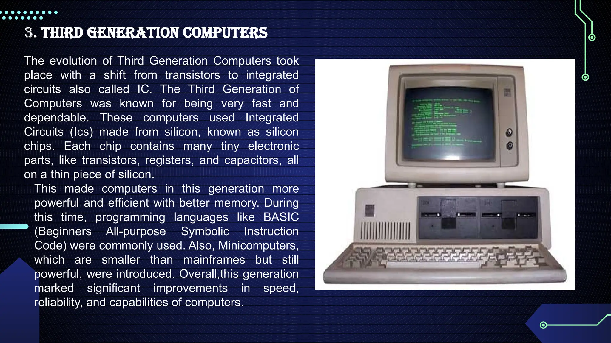3. Third Generation Computers
The evolution of Third Generation Computers took
place with a shift from transistors to integrated
circuits also called IC. The Third Generation of
Computers was known for being very fast and
dependable. These computers used Integrated
Circuits (Ics) made from silicon, known as silicon
chips. Each chip contains many tiny electronic
parts, like transistors, registers, and capacitors, all
on a thin piece of silicon.
This made computers in this generation more
powerful and efficient with better memory. During
this time, programming languages like BASIC
(Beginners All-purpose Symbolic Instruction
Code) were commonly used. Also, Minicomputers,
which are smaller than mainframes but still
powerful, were introduced. Overall,this generation
marked significant improvements in speed,
reliability, and capabilities of computers.
 