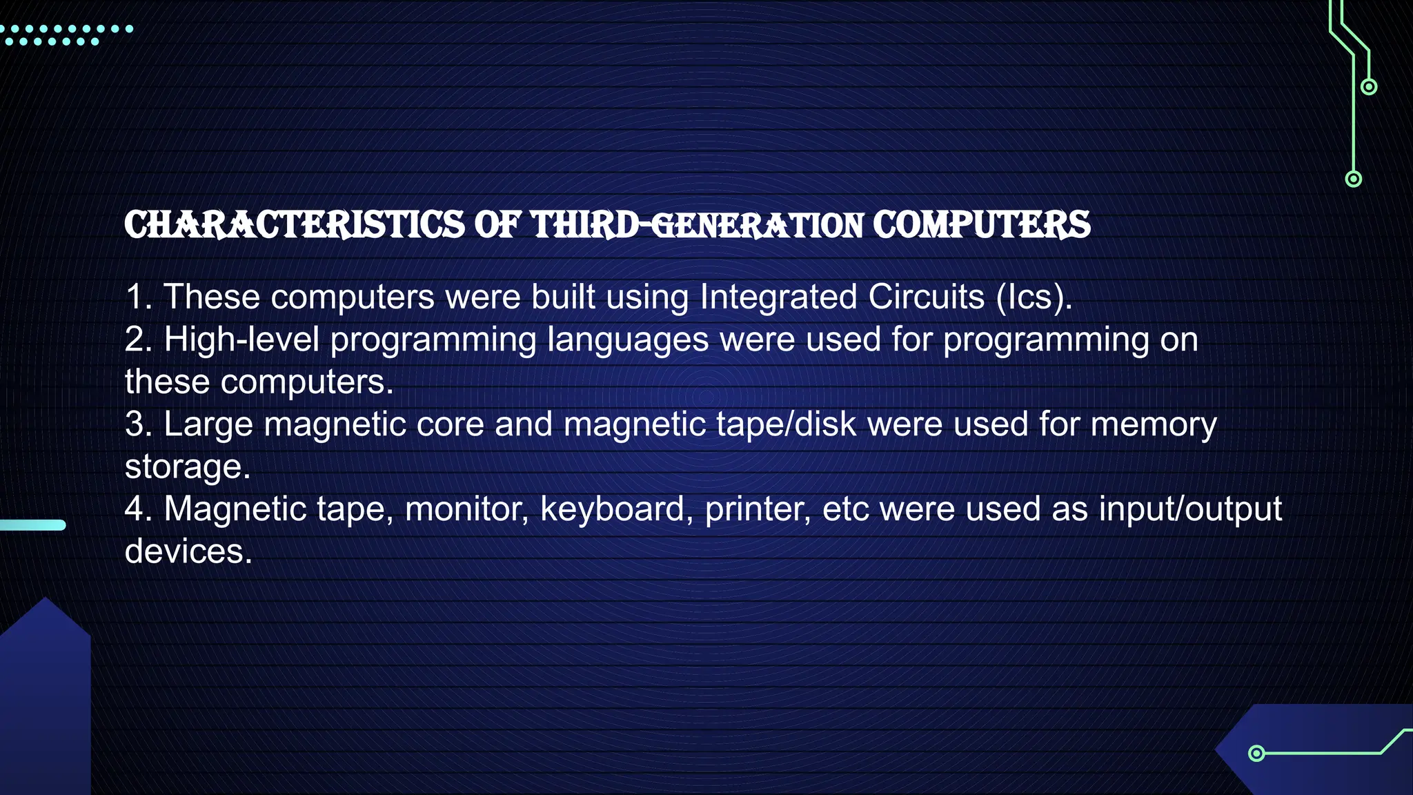 Characteristics of Third-Generation Computers
1. These computers were built using Integrated Circuits (Ics).
2. High-level programming languages were used for programming on
these computers.
3. Large magnetic core and magnetic tape/disk were used for memory
storage.
4. Magnetic tape, monitor, keyboard, printer, etc were used as input/output
devices.
 