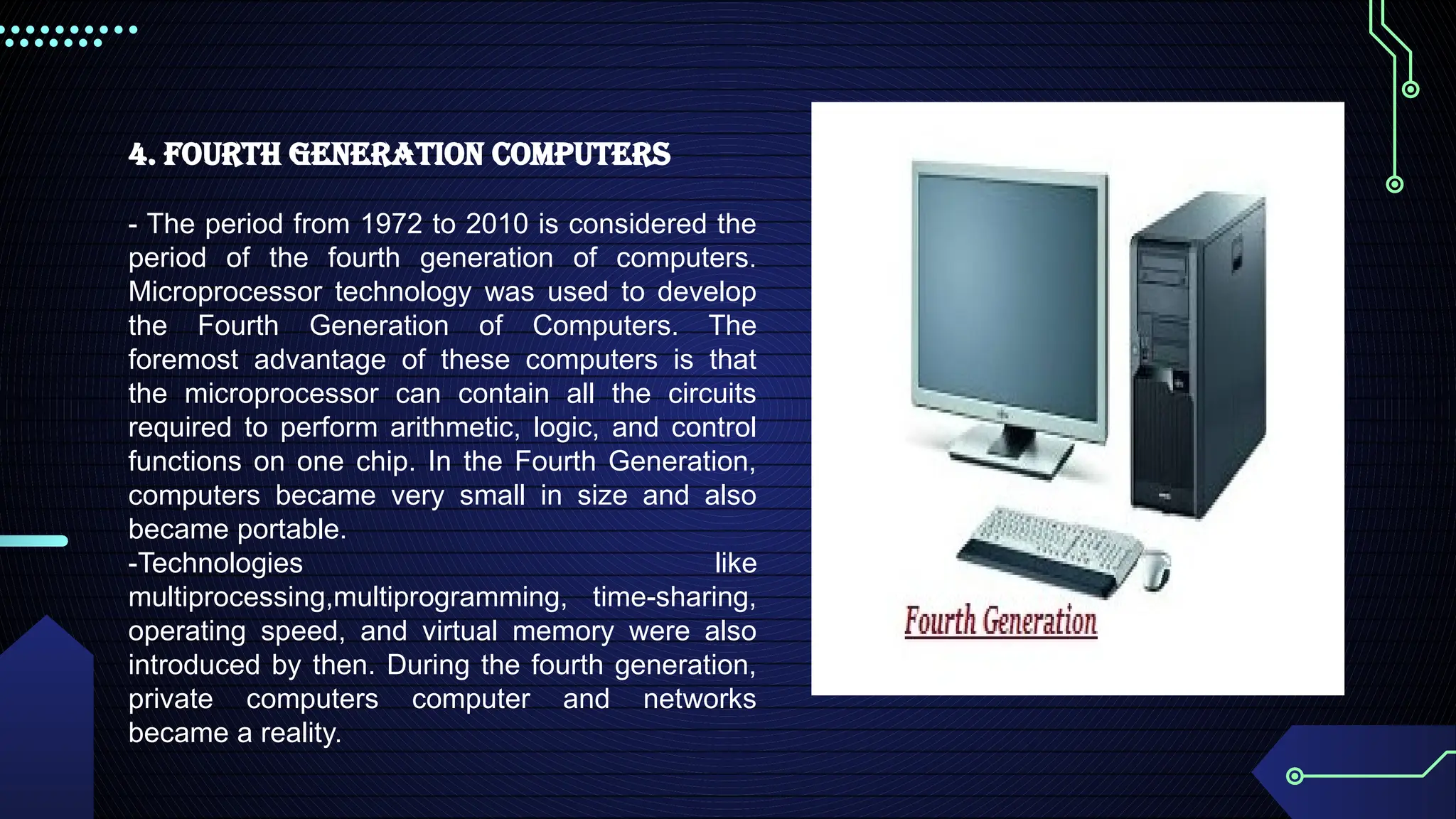 4. Fourth Generation Computers
- The period from 1972 to 2010 is considered the
period of the fourth generation of computers.
Microprocessor technology was used to develop
the Fourth Generation of Computers. The
foremost advantage of these computers is that
the microprocessor can contain all the circuits
required to perform arithmetic, logic, and control
functions on one chip. In the Fourth Generation,
computers became very small in size and also
became portable.
-Technologies like
multiprocessing,multiprogramming, time-sharing,
operating speed, and virtual memory were also
introduced by then. During the fourth generation,
private computers computer and networks
became a reality.
 