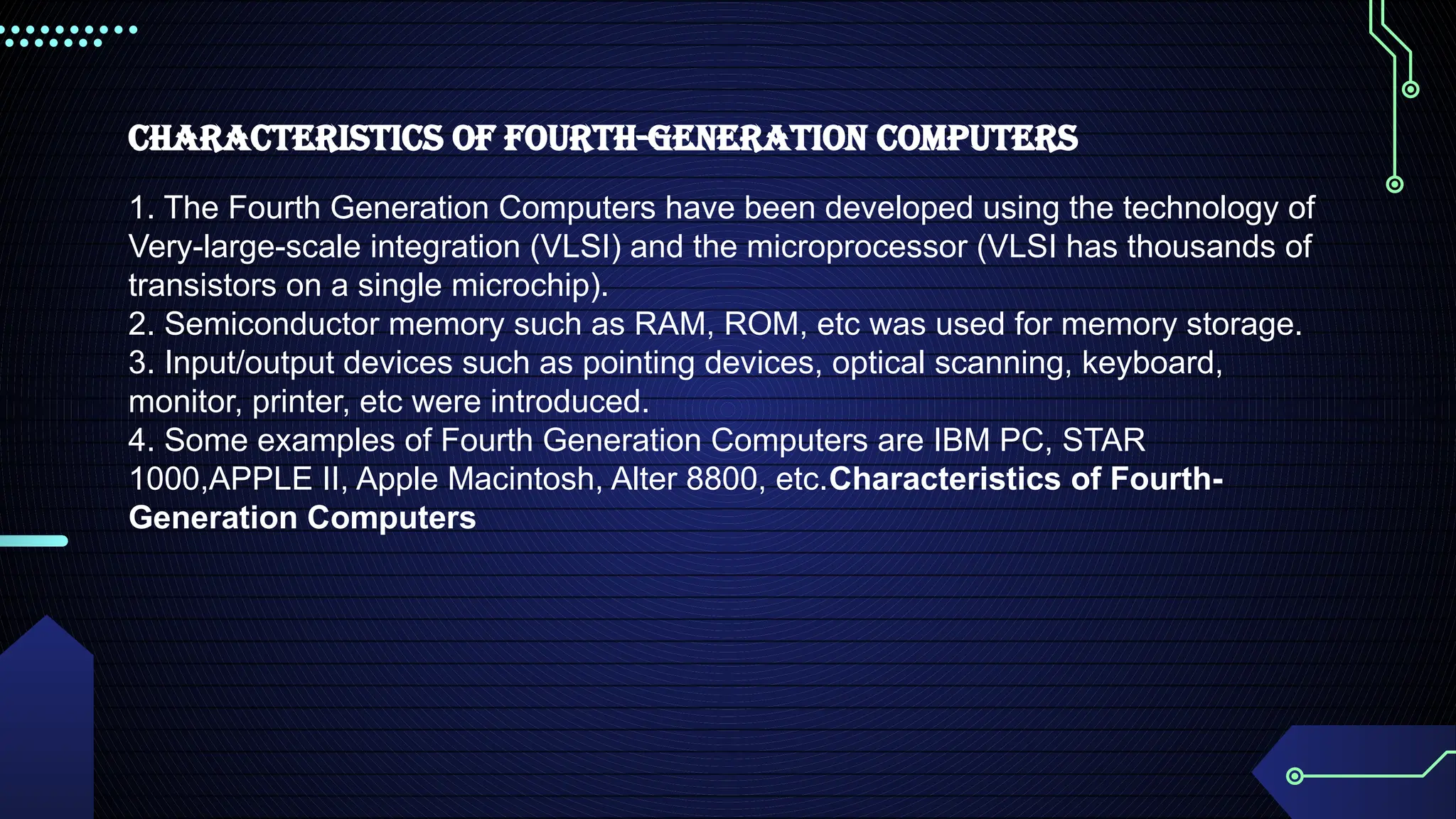 Characteristics of Fourth-Generation Computers
1. The Fourth Generation Computers have been developed using the technology of
Very-large-scale integration (VLSI) and the microprocessor (VLSI has thousands of
transistors on a single microchip).
2. Semiconductor memory such as RAM, ROM, etc was used for memory storage.
3. Input/output devices such as pointing devices, optical scanning, keyboard,
monitor, printer, etc were introduced.
4. Some examples of Fourth Generation Computers are IBM PC, STAR
1000,APPLE II, Apple Macintosh, Alter 8800, etc.Characteristics of Fourth-
Generation Computers
 