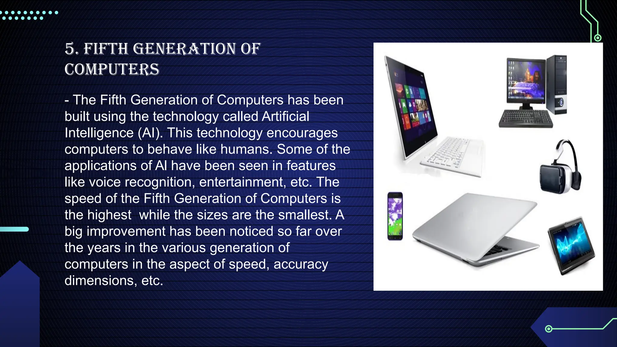 5. Fifth Generation Of
Computers
- The Fifth Generation of Computers has been
built using the technology called Artificial
Intelligence (ΑΙ). This technology encourages
computers to behave like humans. Some of the
applications of Al have been seen in features
like voice recognition, entertainment, etc. The
speed of the Fifth Generation of Computers is
the highest while the sizes are the smallest. A
big improvement has been noticed so far over
the years in the various generation of
computers in the aspect of speed, accuracy
dimensions, etc.
 