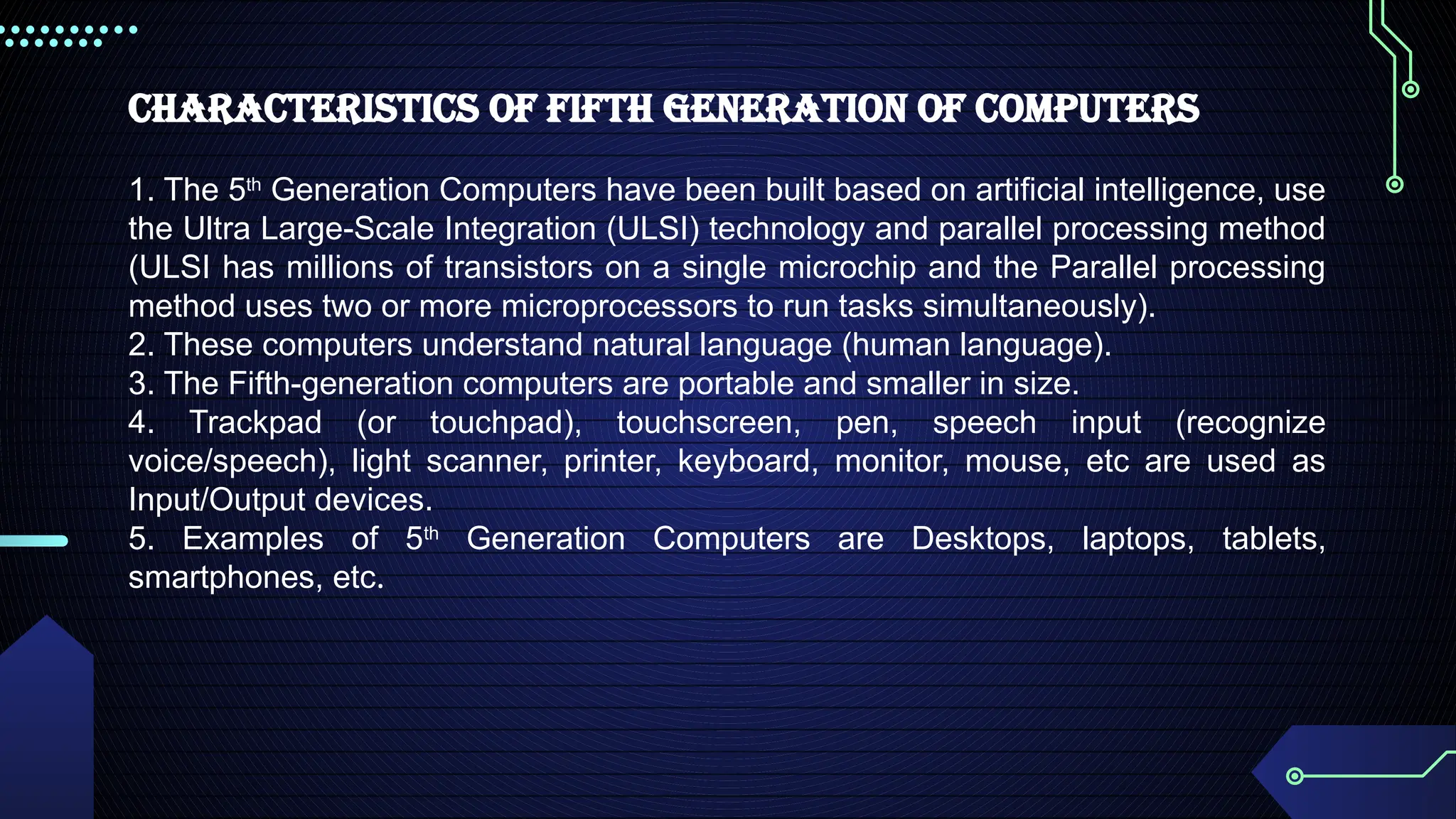 Characteristics of Fifth Generation of Computers
1. The 5th
Generation Computers have been built based on artificial intelligence, use
the Ultra Large-Scale Integration (ULSI) technology and parallel processing method
(ULSI has millions of transistors on a single microchip and the Parallel processing
method uses two or more microprocessors to run tasks simultaneously).
2. These computers understand natural language (human language).
3. The Fifth-generation computers are portable and smaller in size.
4. Trackpad (or touchpad), touchscreen, pen, speech input (recognize
voice/speech), light scanner, printer, keyboard, monitor, mouse, etc are used as
Input/Output devices.
5. Examples of 5th
Generation Computers are Desktops, laptops, tablets,
smartphones, etc.
 