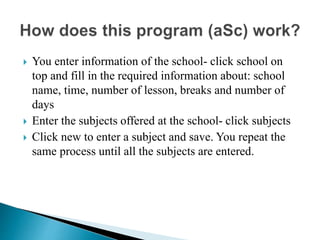  You enter information of the school- click school on
top and fill in the required information about: school
name, time, number of lesson, breaks and number of
days
 Enter the subjects offered at the school- click subjects
 Click new to enter a subject and save. You repeat the
same process until all the subjects are entered.
 