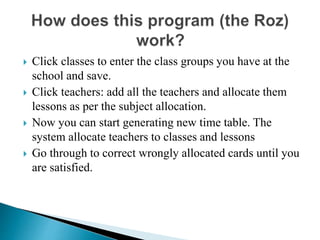  Click classes to enter the class groups you have at the
school and save.
 Click teachers: add all the teachers and allocate them
lessons as per the subject allocation.
 Now you can start generating new time table. The
system allocate teachers to classes and lessons
 Go through to correct wrongly allocated cards until you
are satisfied.
 