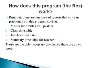  Print out: there are numbers of reports that you can
print out from this program such as:
1. Master time table (wall poster)
2. Class time table
3. Teachers time table
4. Summary time table for teachers
Those are the only necessary one, hence there are other
more
 