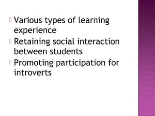  Various types of learning
experience
 Retaining social interaction
between students
 Promoting participation for
introverts
 