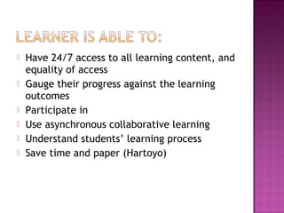  Have 24/7 access to all learning content, and
equality of access
 Gauge their progress against the learning
outcomes
 Participate in
 Use asynchronous collaborative learning
 Understand students’ learning process
 Save time and paper (Hartoyo)
 
