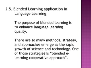 2.5. Blended Learning application in
Language Learning
The purpose of blended learning is
to enhance language learning
quality.
There are so many methods, strategy,
and approaches emerge as the rapid
growth of science and technology. One
of those strategies is “blended e-
learning cooperative approach”.
 