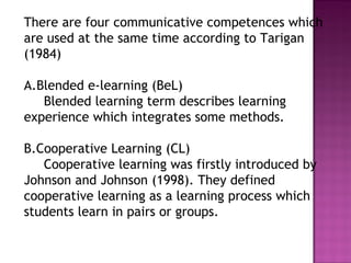 There are four communicative competences which
are used at the same time according to Tarigan
(1984)
A.Blended e-learning (BeL)
Blended learning term describes learning
experience which integrates some methods.
B.Cooperative Learning (CL)
Cooperative learning was firstly introduced by
Johnson and Johnson (1998). They defined
cooperative learning as a learning process which
students learn in pairs or groups.
 