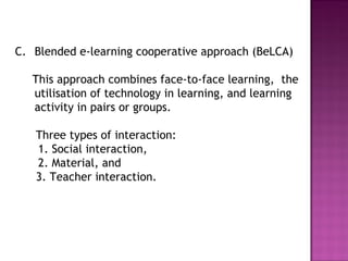 C. Blended e-learning cooperative approach (BeLCA)
This approach combines face-to-face learning, the
utilisation of technology in learning, and learning
activity in pairs or groups.
Three types of interaction:
1. Social interaction,
2. Material, and
3. Teacher interaction.
 