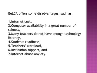 BeLCA offers some disadvantages, such as:
1.Internet cost,
2.Computer availability in a great number of
schools,
3.Many teachers do not have enough technology
literacy,
4.Students readiness,
5.Teachers’ workload,
6.Institution support, and
7.Internet abuse anxiety.
 