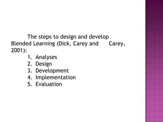 The steps to design and develop
Blended Learning (Dick, Carey and Carey,
2001):
1. Analyses
2. Design
3. Development
4. Implementation
5. Evaluation
 