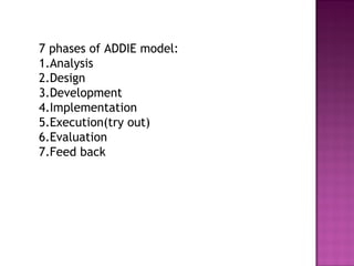 7 phases of ADDIE model:
1.Analysis
2.Design
3.Development
4.Implementation
5.Execution(try out)
6.Evaluation
7.Feed back
 