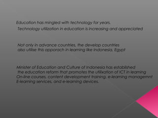 Education has mingled with technology for years.
Technology utilization in education is increasing and appreciated
Not only in advance countries, the develop countries
also utilise this apporach in learning like Indonesia, Egypt
Minister of Education and Culture of Indonesia has established
the education reform that promotes the utilixation of ICT in learning
On-line courses, content development training, e-learning managemnt
E-learning services, and e-learning devices.
 