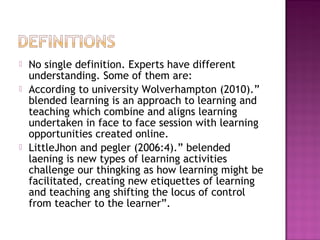  No single definition. Experts have different
understanding. Some of them are:
 According to university Wolverhampton (2010).”
blended learning is an approach to learning and
teaching which combine and aligns learning
undertaken in face to face session with learning
opportunities created online.
 LittleJhon and pegler (2006:4).” belended
laening is new types of learning activities
challenge our thingking as how learning might be
facilitated, creating new etiquettes of learning
and teaching ang shifting the locus of control
from teacher to the learner”.
 