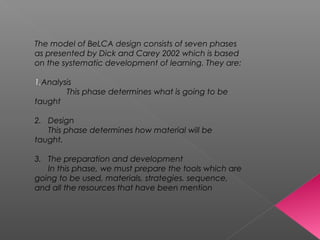 The model of BeLCA design consists of seven phases
as presented by Dick and Carey 2002 which is based
on the systematic development of learning. They are:
1.Analysis
This phase determines what is going to be
taught
2. Design
This phase determines how material will be
taught.
3. The preparation and development
In this phase, we must prepare the tools which are
going to be used, materials, strategies, sequence,
and all the resources that have been mention
 