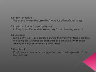 4. Implementation
This phase involes the use of software for e-learning process.
5. Implementation (pre-test)/Try out
In this phase, the module was ready for the learning process
6. Evaluation
Data entry that was collected during the implementation process,
including pre-test and the problems and difficulties that arises
during the implementation is evaluated
7. Feedback
Pre-test result, comments, suggestions from colleagues has to be
Considered.
 