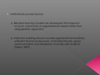 1. Institutional success factors:
a. Blended learning models are developed that respond
to local, community or organisational needs rather than
using generic approach
b. Institution buliding blocks includes organizational readiness
sufficient technical resources, motivated faculty, good
communication and feedback channels with students
(Tabor, 2007)
 