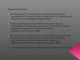 Regarding Teachers:
a.The importance of, and need for, continuing professional
development for teachers with sufficient time for development
should be acknowledge (Vaughan, 2007)
b.On-going pedagogical and technical support through
membership of a blended community of pracitce is a proven
model that sustains such teacher innovation
(Garrison and Vaughan, 2008)
c.The importance of dealing with teachers’ fears of losing control
lower student feedback grades and general uneasiness
about the impact of online learning on classroom
relationships should be considered (Vaughan, 2007)
d. The impact on teachers’ workloads mus be taken into account.
 