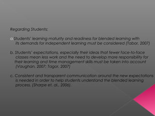 Regarding Students:
a.Students’ learning maturity and readiness for blended learning with
its demands for independent learning must be considered (Tabor, 2007)
b. Students’ expectations, especially their ideas that fewer face-to-face
classes mean less work and the need to develop more responsibility for
their learning and time management skills must be taken into account
(Vaughan, 2007; Tagor, 2007)
c. Consistent and transparent communication around the new expectations
is needed in order to help students understand the blended learning
process. (Sharpe et. al., 2006).
 