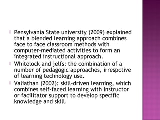  Pensylvania State university (2009) explained
that a blended learning approach combines
face to face classroom methods with
computer-mediated activities to form an
integrated instructional approach.
 Whitelock and jelfs: the combination of a
number of pedagogic approaches, irrespctive
of learning technology use.
 Valiathan (2002): skill-driven learning, which
combines self-faced learning with instructor
or facilitator support to develop specific
knowledge and skill.
 