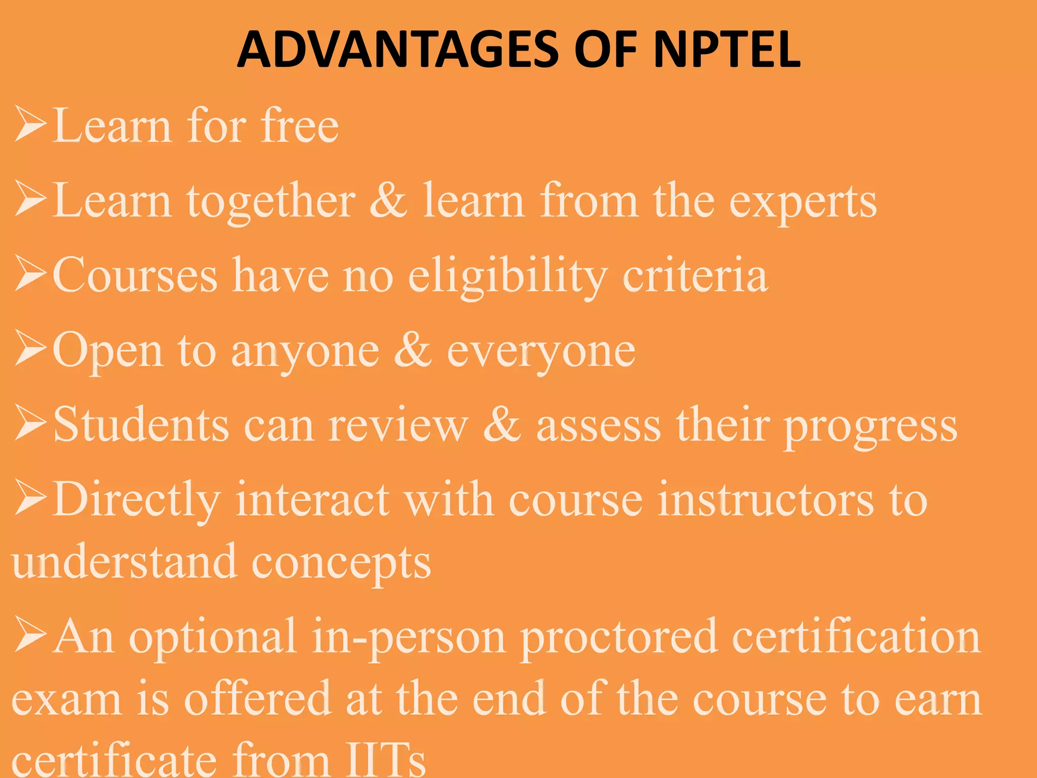 ADVANTAGES OF NPTEL
Learn for free
Learn together & learn from the experts
Courses have no eligibility criteria
Open to anyone & everyone
Students can review & assess their progress
Directly interact with course instructors to
understand concepts
An optional in-person proctored certification
exam is offered at the end of the course to earn
certificate from IITs
 