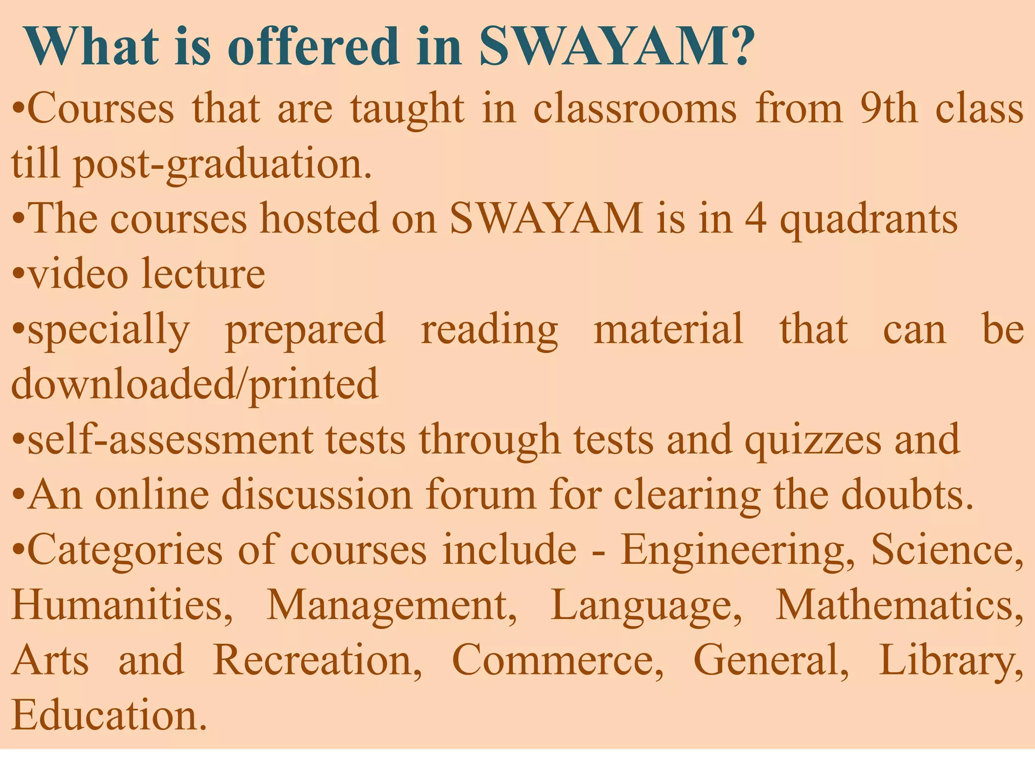 What is offered in SWAYAM?
•Courses that are taught in classrooms from 9th class
till post-graduation.
•The courses hosted on SWAYAM is in 4 quadrants
•video lecture
•specially prepared reading material that can be
downloaded/printed
•self-assessment tests through tests and quizzes and
•An online discussion forum for clearing the doubts.
•Categories of courses include - Engineering, Science,
Humanities, Management, Language, Mathematics,
Arts and Recreation, Commerce, General, Library,
Education.
 