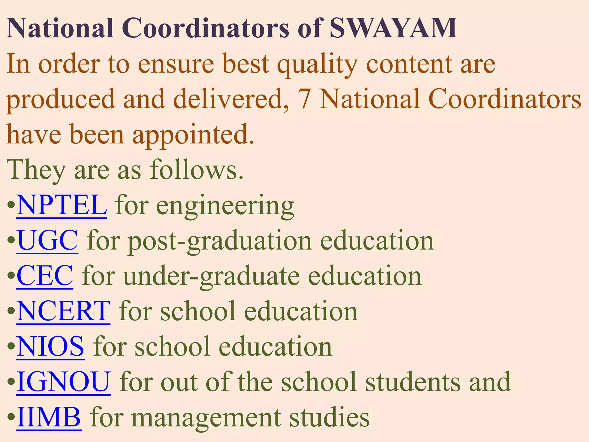 National Coordinators of SWAYAM
In order to ensure best quality content are
produced and delivered, 7 National Coordinators
have been appointed.
They are as follows.
•NPTEL for engineering
•UGC for post-graduation education
•CEC for under-graduate education
•NCERT for school education
•NIOS for school education
•IGNOU for out of the school students and
•IIMB for management studies
 