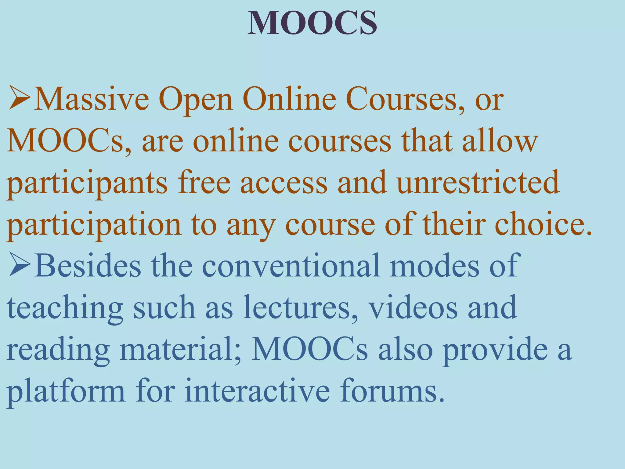 Massive Open Online Courses, or
MOOCs, are online courses that allow
participants free access and unrestricted
participation to any course of their choice.
Besides the conventional modes of
teaching such as lectures, videos and
reading material; MOOCs also provide a
platform for interactive forums.
MOOCS
 