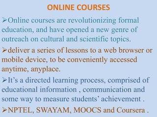ONLINE COURSES
Online courses are revolutionizing formal
education, and have opened a new genre of
outreach on cultural and scientific topics.
deliver a series of lessons to a web browser or
mobile device, to be conveniently accessed
anytime, anyplace.
It’s a directed learning process, comprised of
educational information , communication and
some way to measure students’ achievement .
NPTEL, SWAYAM, MOOCS and Coursera .
 