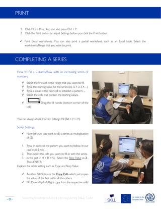 Supporting Knowledge Inclusion & Life-Long Learning (SKILL) Toolkit
- 9 -
PRINT
1. Click FILE > Print. You can also press Ctrl + P.
2. Click the Print button or adjust Settings before you click the Print button.
✓ Print Excel worksheets. You can also print a partial worksheet, such as an Excel table. Select the
worksheets/Range that you want to print.
COMPLETING A SERIES
How to Fill a Column/Row with an increasing series of
numbers.
✓ Select the first cell in the range that you want to fill.
✓ Type the starting value for the series (ex. 0-1-2-3-4…)
✓ Type a value in the next cell to establish a pattern. ...
✓ Select the cells that contain the starting values.
✓ Drag the fill handle (bottom corner of the
cell).
You can always check Home> Editing> Fill (Alt > H > FI)
Series Settings:
✓ Now let’s say you want to do a series as multiplication
of (2).
1. Type in each cell the pattern you want to follow. In our
case its 0-2-4-6…
2. Then select the cells you want to fill-in with the series.
3. In the (Alt > H > FI > S) . Select the Step Value as 2 .
Then ENTER.
Explore the other setting such as Type and Stop Value.
✓ Another Fill Option is the Copy Cells which just copies
the value of the first cell in all the others.
✓ Fill : Down/Up/Left/Right copy from the respective cells!
 