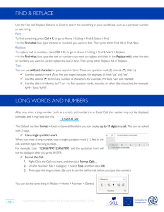 Supporting Knowledge Inclusion & Life-Long Learning (SKILL) Toolkit
- 11 -
FIND & REPLACE
Use the Find and Replace features in Excel to search for something in your workbook, such as a particular number
or text string.
Find:
To find something, press Ctrl + F, or go to Home > Editing > Find & Select > Find.
• In the Find what: box, type the text or numbers you want to find. Then press either Find All or Find Next.
Replace:
To replace text or numbers, press Ctrl + H, or go to Home > Editing > Find & Select > Replace.
• In the Find what: box, type the text or numbers you want to replace and then, in the Replace with: enter the text
or numbers you want to use to replace the search text. Then press either Replace All or Replace.
Tips:
You can use wildcard characters in your search criteria. These are: question mark (?), asterisk (*), tilde (~)
✓ Use the question mark (?) to find any single character, for example, s?t finds "sat" and "set".
✓ Use the asterisk (*) to find any number of characters, for example, s*d finds "sad" and "started".
✓ Use the tilde (~) followed by? *, or ~ to find question marks, asterisks, or other tilde characters, for example,
fy91~? finds "fy91?".
LONG WORDS AND NUMBERS
After you enter a long number (such as a credit card number) in an Excel Cell, the number may not be displayed
correctly, and it may look like this:
The Default number format in Excel is General therefore you can display up to 11 digits in a cell. This can be solved
with 2 ways:
✓ Use a single quotation mark
When you enter a long number, type a single quotation mark ( ' ) first in the
cell, and then type the long number.
For example, type: '12345678901234567890 and the quotation mark will
not be displayed after you press ENTER.
✓ Format the Cell
1. Right-Click the Cell you want, and then click Format Cells…
2. On the Number Tab > Category: > Select Text, and then click OK
3. Then type the long number. (Be sure to set the cell format before you type the number)
You can do the same thing in: Ribbon > Home > Number > General
 