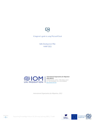Supporting Knowledge Inclusion & Life-Long Learning (SKILL) Toolkit
- 1 -
A beginner’s guide to using Microsoft Excel
Skills Development Pillar
HARP 2022
International Organization for Migration
IOM GREECE
6 Dodekanisou Str., Alimos, 17456, Athens, Greece
Tel.: +30 210 9919040 | Fax: +30 210 9944074
https://greece.iom.int/
International Organization for Migration, 2022
 