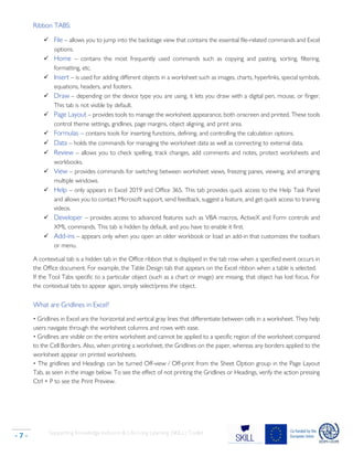 Supporting Knowledge Inclusion & Life-Long Learning (SKILL) Toolkit
- 7 -
Ribbon TABS:
✓ File – allows you to jump into the backstage view that contains the essential file-related commands and Excel
options.
✓ Home – contains the most frequently used commands such as copying and pasting, sorting, filtering,
formatting, etc.
✓ Insert – is used for adding different objects in a worksheet such as images, charts, hyperlinks, special symbols,
equations, headers, and footers.
✓ Draw – depending on the device type you are using, it lets you draw with a digital pen, mouse, or finger.
This tab is not visible by default.
✓ Page Layout – provides tools to manage the worksheet appearance, both onscreen and printed. These tools
control theme settings, gridlines, page margins, object aligning, and print area.
✓ Formulas – contains tools for inserting functions, defining, and controlling the calculation options.
✓ Data – holds the commands for managing the worksheet data as well as connecting to external data.
✓ Review – allows you to check spelling, track changes, add comments and notes, protect worksheets and
workbooks.
✓ View – provides commands for switching between worksheet views, freezing panes, viewing, and arranging
multiple windows.
✓ Help – only appears in Excel 2019 and Office 365. This tab provides quick access to the Help Task Panel
and allows you to contact Microsoft support, send feedback, suggest a feature, and get quick access to training
videos.
✓ Developer – provides access to advanced features such as VBA macros, ActiveX and Form controls and
XML commands. This tab is hidden by default, and you have to enable it first.
✓ Add-ins – appears only when you open an older workbook or load an add-in that customizes the toolbars
or menu.
A contextual tab is a hidden tab in the Office ribbon that is displayed in the tab row when a specified event occurs in
the Office document. For example, the Table Design tab that appears on the Excel ribbon when a table is selected.
If the Tool Tabs specific to a particular object (such as a chart or image) are missing, that object has lost focus. For
the contextual tabs to appear again, simply select/press the object.
What are Gridlines in Excel?
• Gridlines in Excel are the horizontal and vertical gray lines that differentiate between cells in a worksheet. They help
users navigate through the worksheet columns and rows with ease.
• Gridlines are visible on the entire worksheet and cannot be applied to a specific region of the worksheet compared
to the Cell Borders. Also, when printing a worksheet, the Gridlines on the paper, whereas any borders applied to the
worksheet appear on printed worksheets.
• The gridlines and Headings can be turned Off-view / Off-print from the Sheet Option group in the Page Layout
Tab, as seen in the image below. To see the effect of not printing the Gridlines or Headings, verify the action pressing
Ctrl + P to see the Print Preview.
 