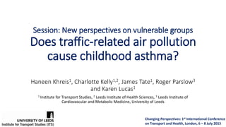 Session: New perspectives on vulnerable groups
Does traffic-related air pollution
cause childhood asthma?
Haneen Khreis1, Charlotte Kelly1,2, James Tate1, Roger Parslow3
and Karen Lucas1
1 Institute for Transport Studies, 2 Leeds Institute of Health Sciences, 3 Leeds Institute of
Cardiovascular and Metabolic Medicine, University of Leeds
Changing Perspectives: 1st International Conference
on Transport and Health, London, 6 – 8 July 2015
 