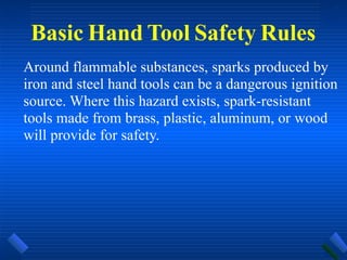 Basic Hand Tool Safety Rules
Around flammable substances, sparks produced by
iron and steel hand tools can be a dangerous ignition
source. Where this hazard exists, spark-resistant
tools made from brass, plastic, aluminum, or wood
will provide for safety.
 