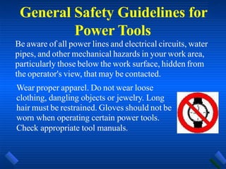 General Safety Guidelines for
Power Tools
Be aware of all power lines and electrical circuits, water
pipes, and other mechanical hazards in your work area,
particularly those below the work surface, hidden from
the operator's view, that may be contacted.
Wear proper apparel. Do not wear loose
clothing, dangling objects or jewelry. Long
hair must be restrained. Gloves should not be
worn when operating certain power tools.
Check appropriate tool manuals.
 