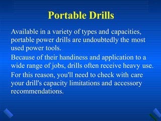 Portable Drills
Available in a variety of types and capacities,
portable power drills are undoubtedly the most
used power tools.
Because of their handiness and application to a
wide range of jobs, drills often receive heavy use.
For this reason, you'll need to check with care
your drill's capacity limitations and accessory
recommendations.
 