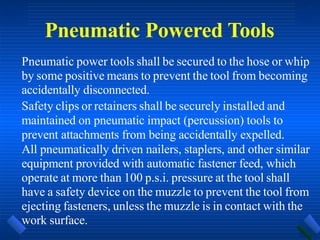 Pneumatic Powered Tools
Pneumatic power tools shall be secured to the hose or whip
by some positive means to prevent the tool from becoming
accidentally disconnected.
Safety clips or retainers shall be securely installed and
maintained on pneumatic impact (percussion) tools to
prevent attachments from being accidentally expelled.
All pneumatically driven nailers, staplers, and other similar
equipment provided with automatic fastener feed, which
operate at more than 100 p.s.i. pressure at the tool shall
have a safety device on the muzzle to prevent the tool from
ejecting fasteners, unless the muzzle is in contact with the
work surface.
 