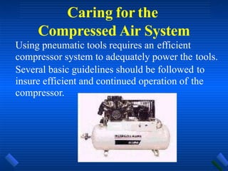 Caring for the
Compressed Air System
Using pneumatic tools requires an efficient
compressor system to adequately power the tools.
Several basic guidelines should be followed to
insure efficient and continued operation of the
compressor.
 