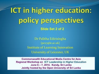 Dr Palitha Edirisingha
[pe27@le.ac.uk]
Institute of Learning Innovation
University of Leicester, UK
Commonwealth Educational Media Centre for Asia
Regional Workshop on ICT Leadership in Higher Education
June 6 – 7, 2014, Kandy, Sri Lanka
Jointly hosted by the Open University of Sri Lanka
Slide Set 2 of 2
 