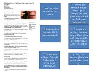 4. Yes we can
 1. We can know          check. Because
  who write this           when I go to
     article             Google and type
                        about this article I
                          can find same
                           information

2. This site is clear     5. This article is
  because BBC is         not bias because
 famous website         they tell true story
                         and they want to
                         give information
                         about this article



 3. This website          6. Yes , This
achieve it’s aims?      website give other
  Yes because it        website that I can
    give a lot of              go
   information.
 