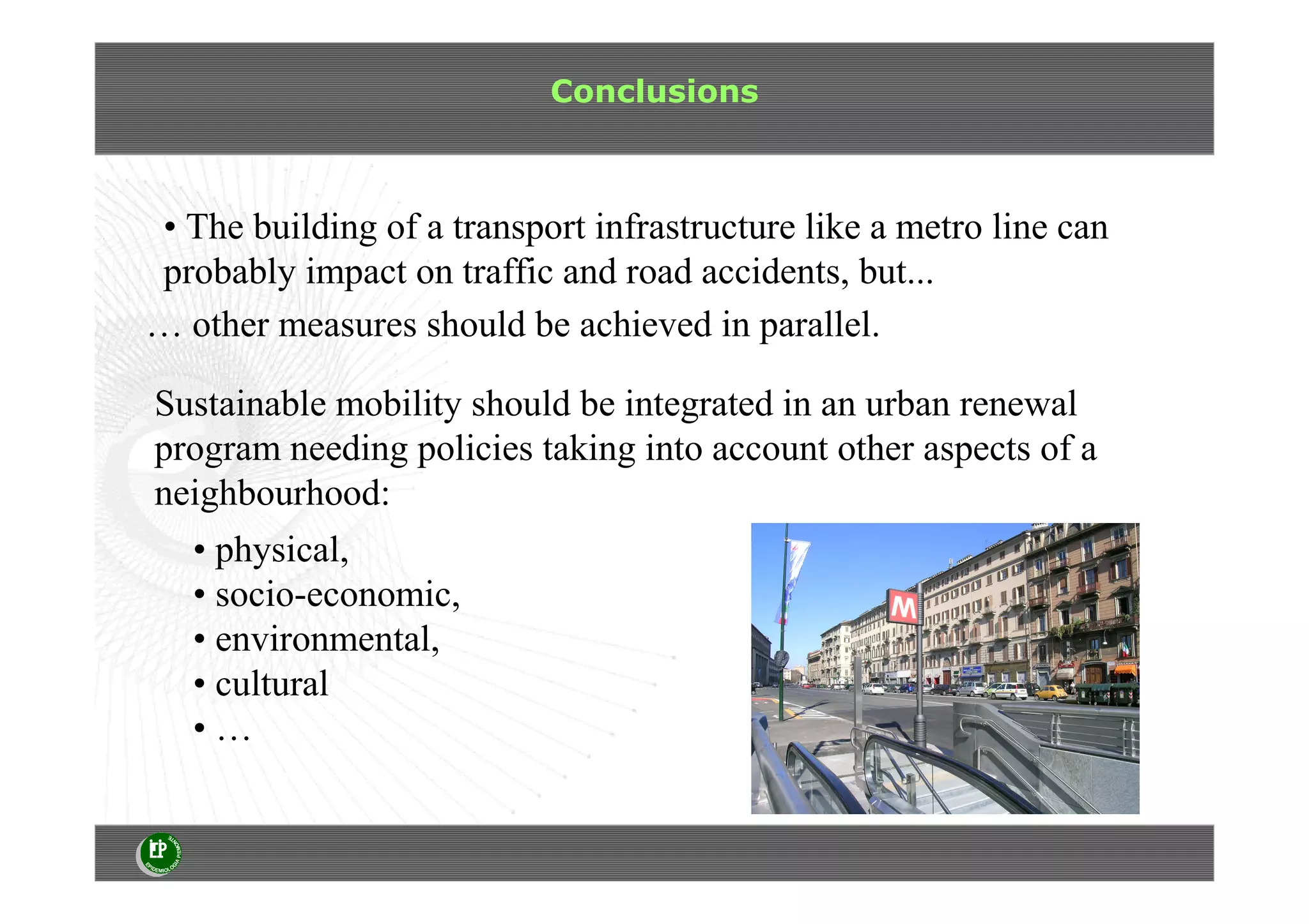 Conclusions
• The building of a transport infrastructure like a metro line can
probably impact on traffic and road accidents, but...
… other measures should be achieved in parallel.
• physical,
• socio-economic,
• environmental,
• cultural
• …
Sustainable mobility should be integrated in an urban renewal
program needing policies taking into account other aspects of a
neighbourhood:
 